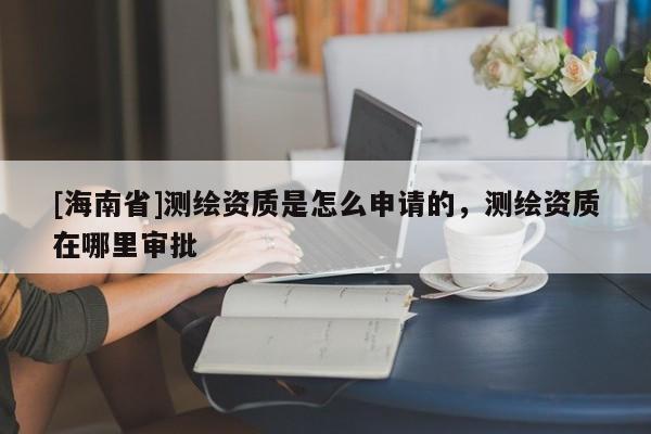 [海南省]測繪資質(zhì)是怎么申請的，測繪資質(zhì)在哪里審批