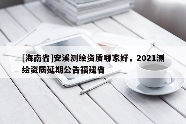 [海南省]安溪測繪資質哪家好，2021測繪資質延期公告福建省