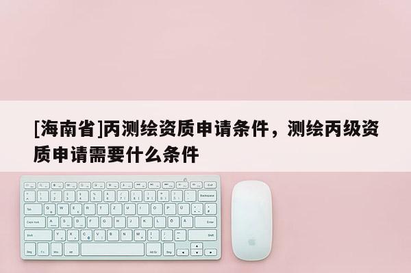 [海南省]丙測繪資質申請條件，測繪丙級資質申請需要什么條件