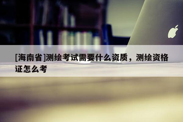 [海南省]測繪考試需要什么資質，測繪資格證怎么考