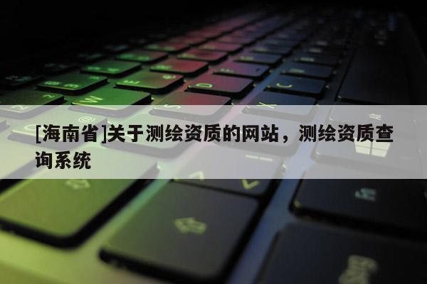 [海南省]關(guān)于測繪資質(zhì)的網(wǎng)站，測繪資質(zhì)查詢系統(tǒng)