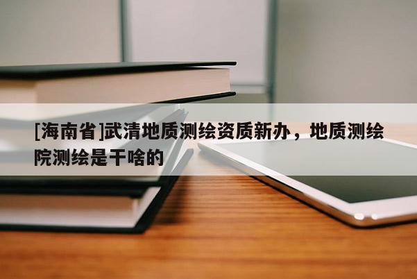 [海南省]武清地質測繪資質新辦，地質測繪院測繪是干啥的