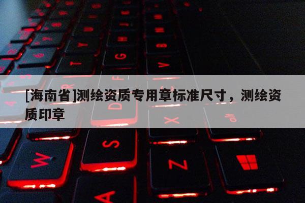 [海南省]測繪資質(zhì)專用章標(biāo)準(zhǔn)尺寸，測繪資質(zhì)印章
