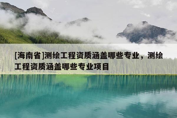 [海南省]測繪工程資質涵蓋哪些專業，測繪工程資質涵蓋哪些專業項目