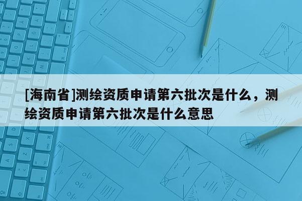 [海南省]測繪資質(zhì)申請第六批次是什么，測繪資質(zhì)申請第六批次是什么意思