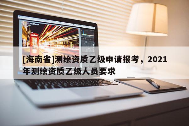 [海南省]測繪資質乙級申請報考，2021年測繪資質乙級人員要求