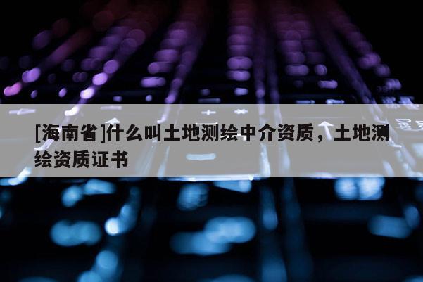 [海南省]什么叫土地測繪中介資質(zhì)，土地測繪資質(zhì)證書