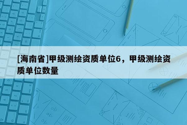[海南省]甲級測繪資質(zhì)單位6，甲級測繪資質(zhì)單位數(shù)量