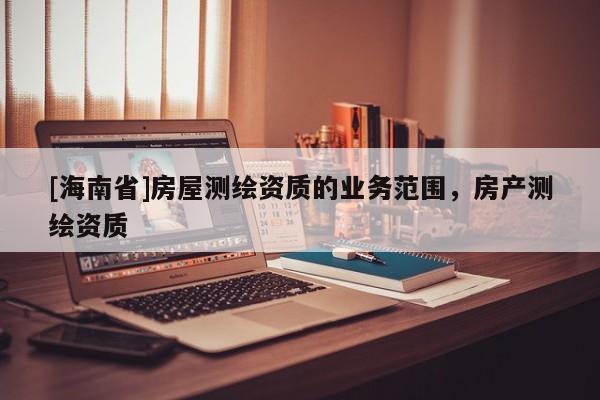 [海南省]房屋測繪資質(zhì)的業(yè)務(wù)范圍，房產(chǎn)測繪資質(zhì)