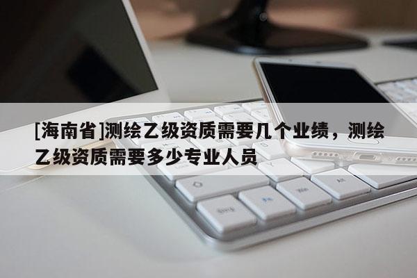 [海南省]測繪乙級資質需要幾個業績，測繪乙級資質需要多少專業人員
