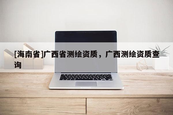 [海南省]廣西省測繪資質，廣西測繪資質查詢