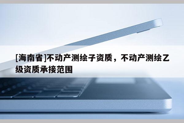 [海南省]不動產測繪子資質，不動產測繪乙級資質承接范圍