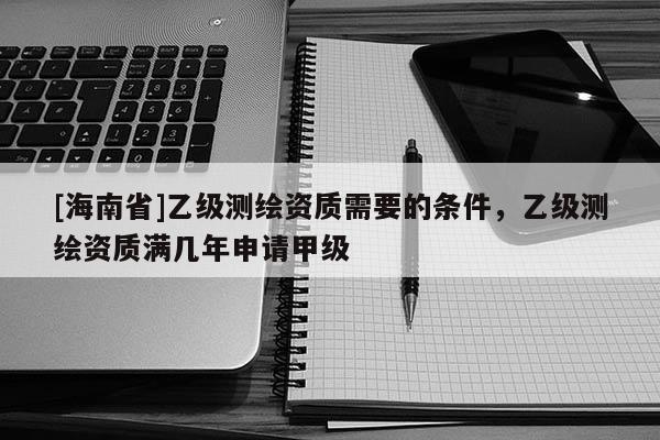 [海南省]乙級測繪資質需要的條件，乙級測繪資質滿幾年申請甲級