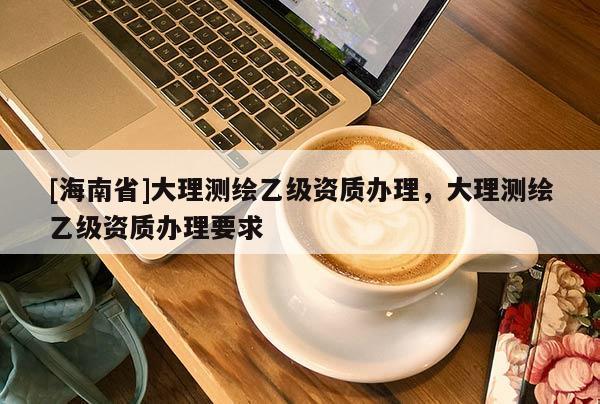 [海南省]大理測繪乙級資質辦理，大理測繪乙級資質辦理要求