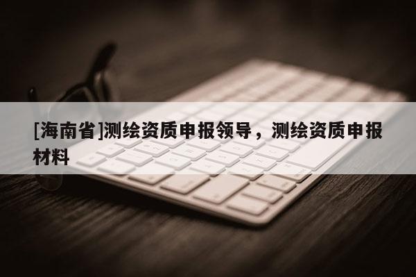 [海南省]測繪資質申報領導，測繪資質申報材料