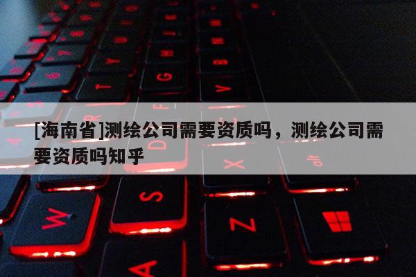 [海南省]測繪公司需要資質(zhì)嗎，測繪公司需要資質(zhì)嗎知乎