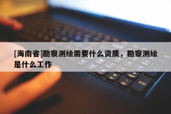 [海南省]勘察測繪需要什么資質(zhì)，勘察測繪是什么工作