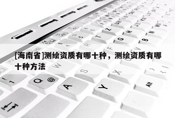 [海南省]測繪資質(zhì)有哪十種，測繪資質(zhì)有哪十種方法