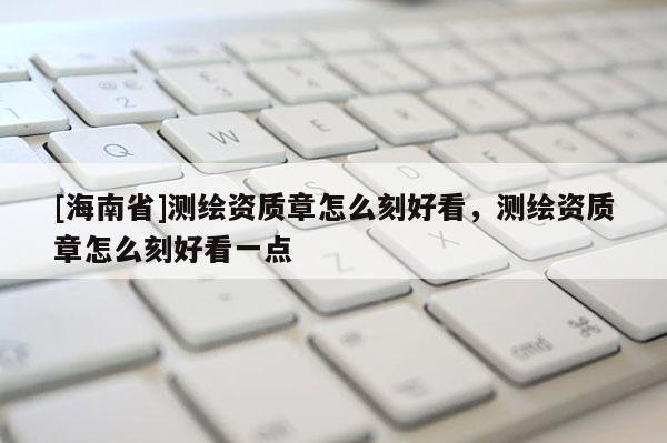 [海南省]測繪資質章怎么刻好看，測繪資質章怎么刻好看一點