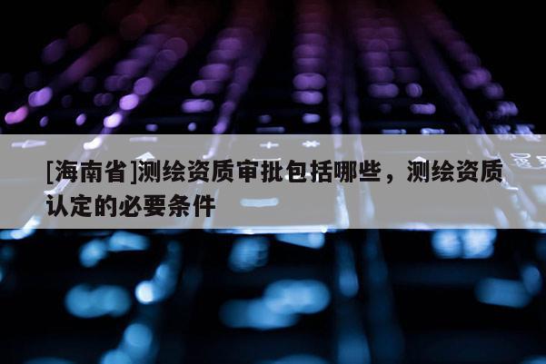 [海南省]測繪資質審批包括哪些，測繪資質認定的必要條件