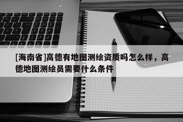 [海南省]高德有地圖測繪資質嗎怎么樣，高德地圖測繪員需要什么條件