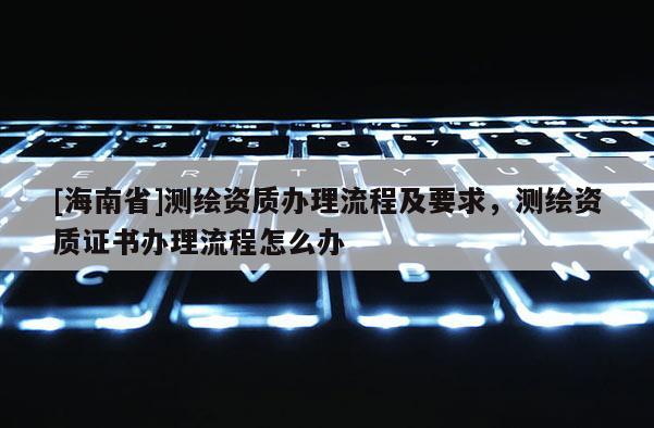 [海南省]測繪資質辦理流程及要求，測繪資質證書辦理流程怎么辦