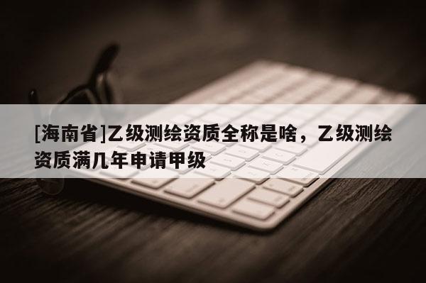 [海南省]乙級測繪資質全稱是啥，乙級測繪資質滿幾年申請甲級