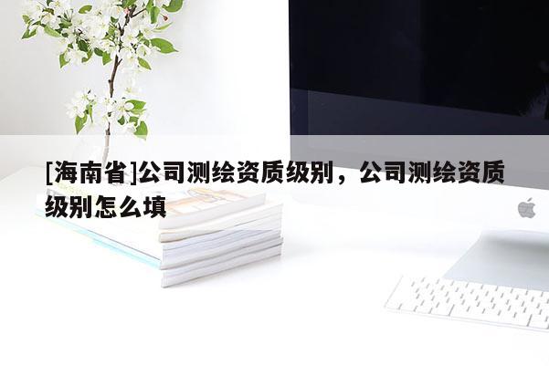 [海南省]公司測繪資質(zhì)級別，公司測繪資質(zhì)級別怎么填