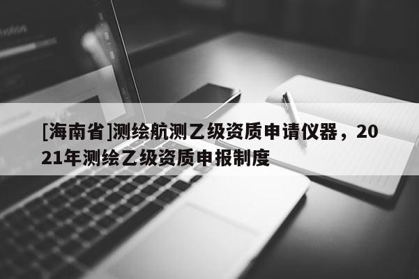 [海南省]測繪航測乙級資質申請儀器，2021年測繪乙級資質申報制度