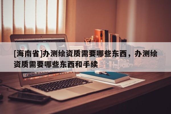 [海南省]辦測繪資質需要哪些東西，辦測繪資質需要哪些東西和手續