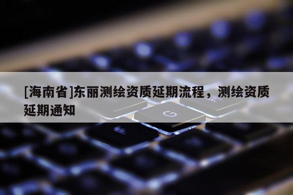 [海南省]東麗測繪資質延期流程，測繪資質延期通知