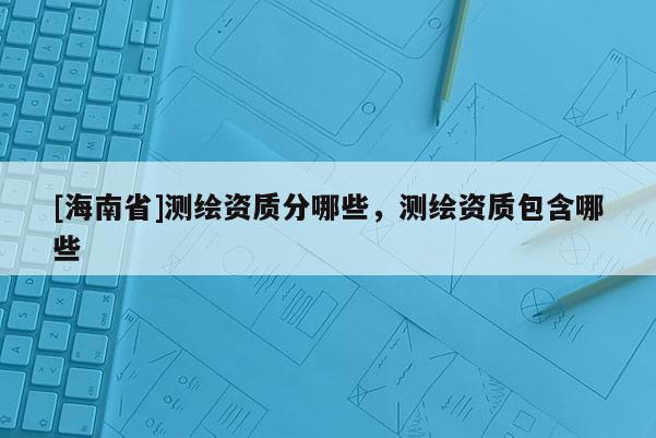 [海南省]測繪資質分哪些，測繪資質包含哪些