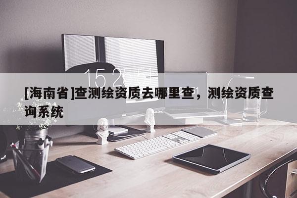 [海南省]查測(cè)繪資質(zhì)去哪里查，測(cè)繪資質(zhì)查詢系統(tǒng)