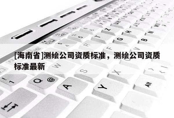 [海南省]測繪公司資質標準，測繪公司資質標準最新