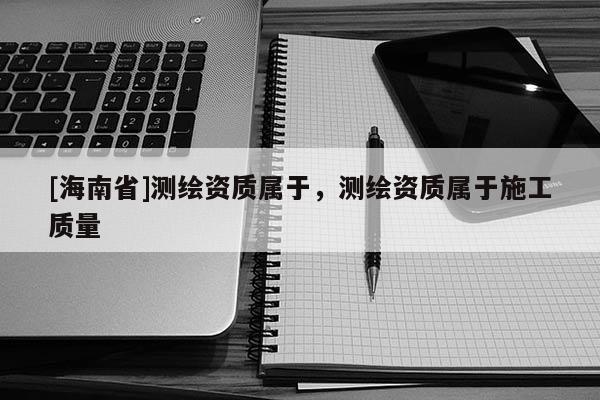 [海南省]測繪資質屬于，測繪資質屬于施工質量