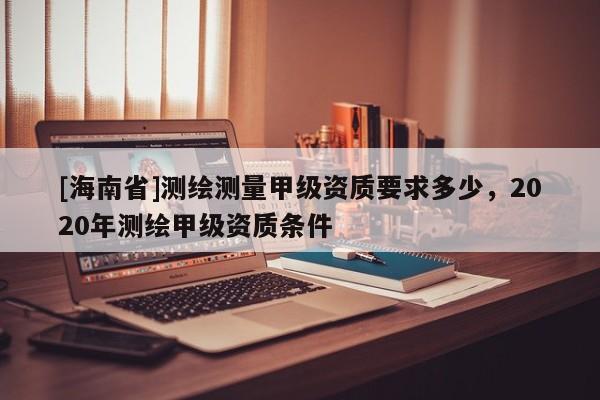 [海南省]測繪測量甲級資質要求多少，2020年測繪甲級資質條件
