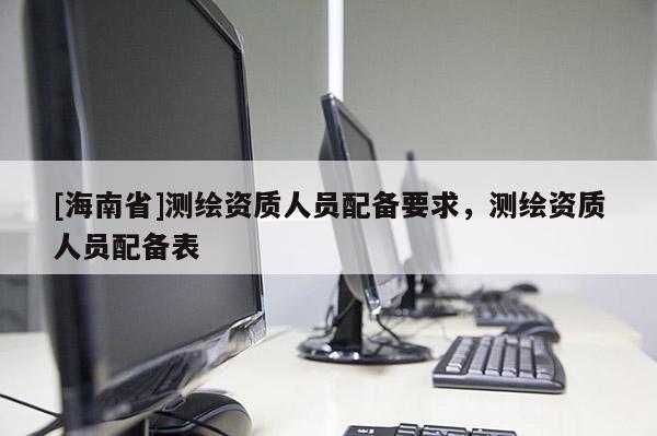 [海南省]測繪資質人員配備要求，測繪資質人員配備表