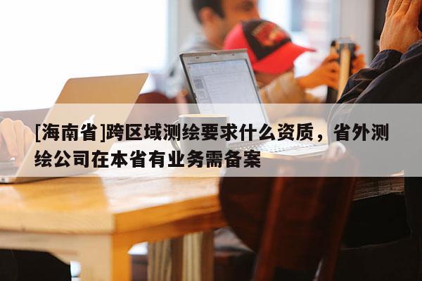[海南省]跨區域測繪要求什么資質，省外測繪公司在本省有業務需備案