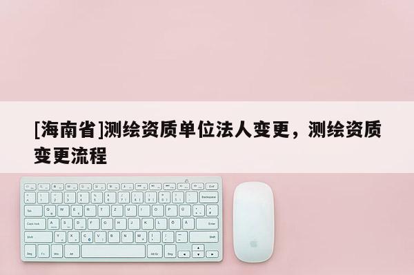 [海南省]測繪資質單位法人變更，測繪資質變更流程