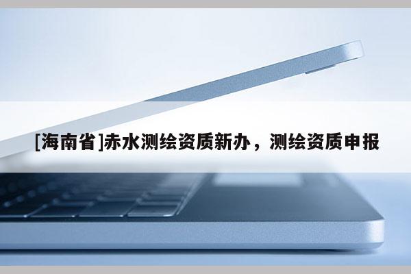 [海南省]赤水測繪資質新辦，測繪資質申報