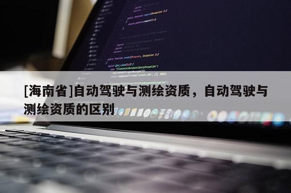 [海南省]自動(dòng)駕駛與測繪資質(zhì)，自動(dòng)駕駛與測繪資質(zhì)的區(qū)別