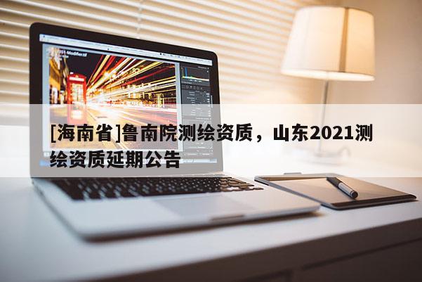 [海南省]魯南院測繪資質，山東2021測繪資質延期公告