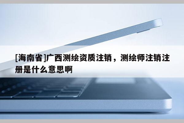 [海南省]廣西測繪資質注銷，測繪師注銷注冊是什么意思啊