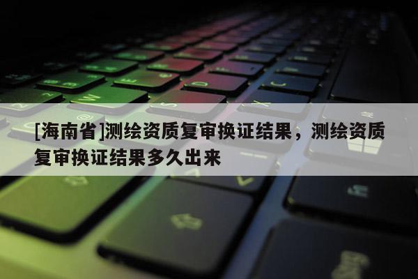 [海南省]測繪資質復審換證結果，測繪資質復審換證結果多久出來