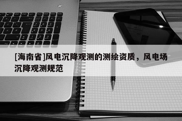 [海南省]風電沉降觀測的測繪資質，風電場沉降觀測規范