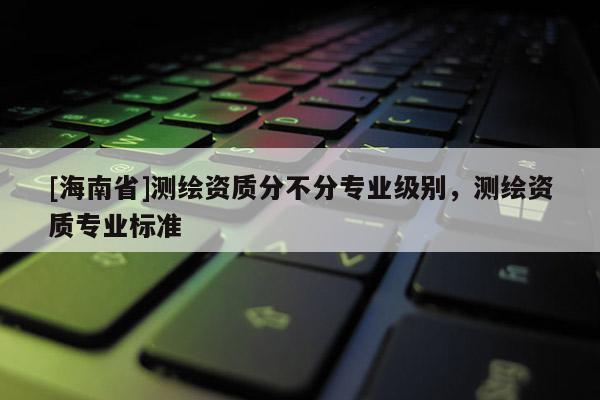[海南省]測繪資質分不分專業級別，測繪資質專業標準