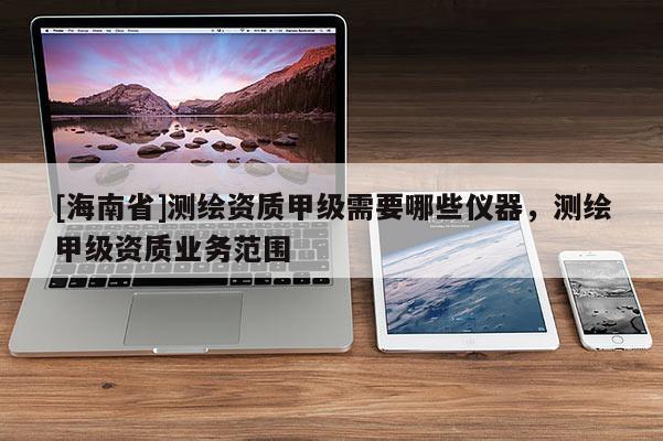 [海南省]測(cè)繪資質(zhì)甲級(jí)需要哪些儀器，測(cè)繪甲級(jí)資質(zhì)業(yè)務(wù)范圍