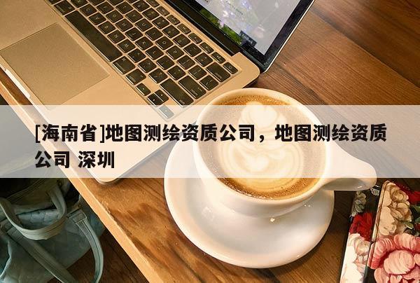 [海南省]地圖測(cè)繪資質(zhì)公司，地圖測(cè)繪資質(zhì)公司 深圳