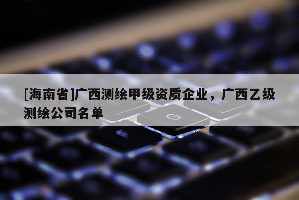 [海南省]廣西測繪甲級資質企業，廣西乙級測繪公司名單