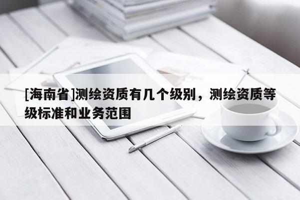 [海南省]測繪資質(zhì)有幾個(gè)級(jí)別，測繪資質(zhì)等級(jí)標(biāo)準(zhǔn)和業(yè)務(wù)范圍